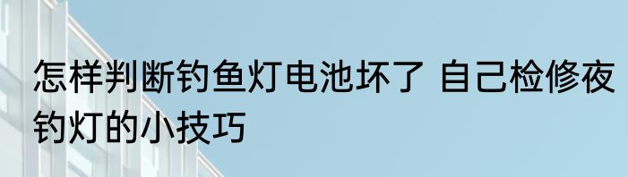 怎样判断钓鱼灯电池坏了 自己检修夜钓灯的小技巧