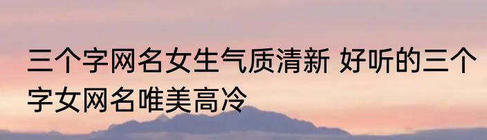 三个字网名女生气质清新 好听的三个字女网名唯美高冷