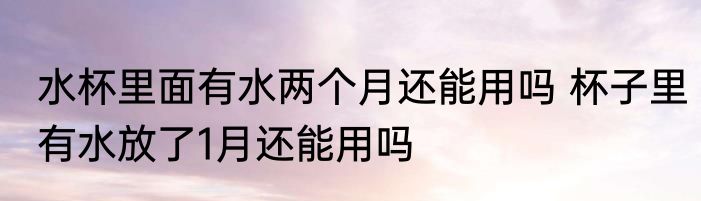 水杯里面有水两个月还能用吗 杯子里有水放了1月还能用吗