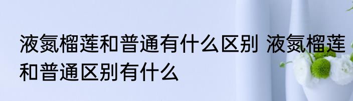 液氮榴莲和普通有什么区别 液氮榴莲和普通区别有什么