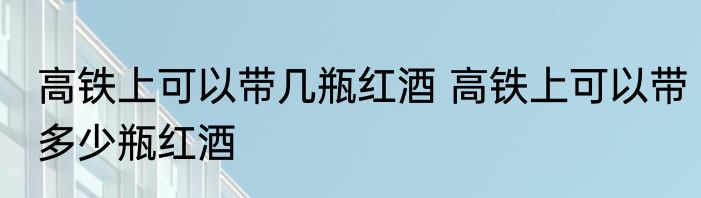 高铁上可以带几瓶红酒 高铁上可以带多少瓶红酒