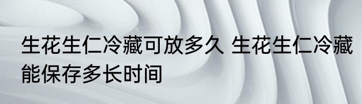 生花生仁冷藏可放多久 生花生仁冷藏能保存多长时间