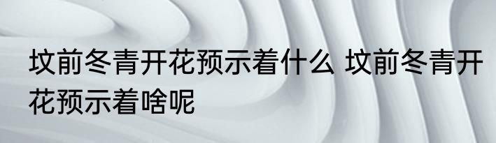 坟前冬青开花预示着什么 坟前冬青开花预示着啥呢