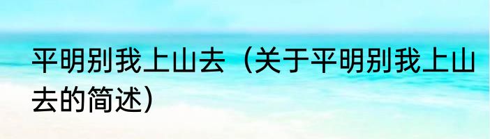 平明别我上山去（关于平明别我上山去的简述）