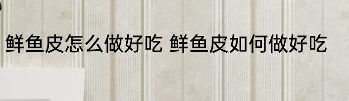 鲜鱼皮怎么做好吃 鲜鱼皮如何做好吃