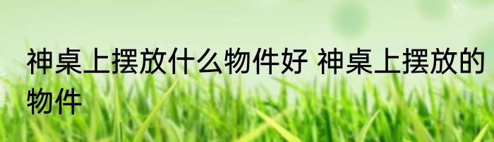 神桌上摆放什么物件好 神桌上摆放的物件
