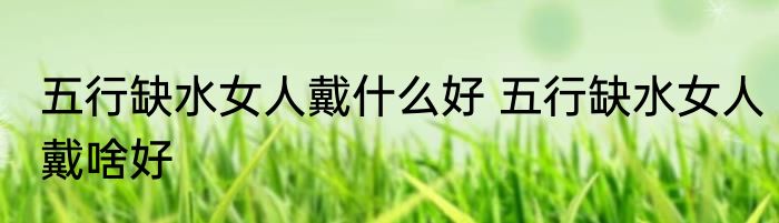 五行缺水女人戴什么好 五行缺水女人戴啥好