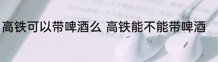 高铁可以带啤酒么 高铁能不能带啤酒