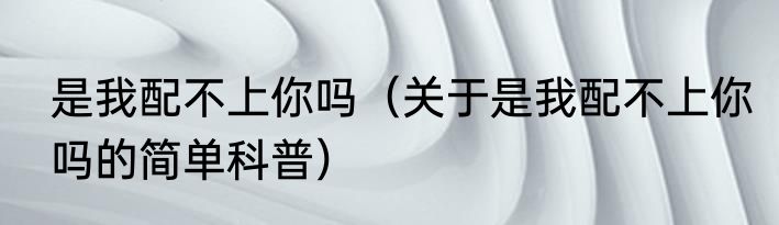 是我配不上你吗（关于是我配不上你吗的简单科普）