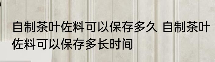 自制茶叶佐料可以保存多久 自制茶叶佐料可以保存多长时间