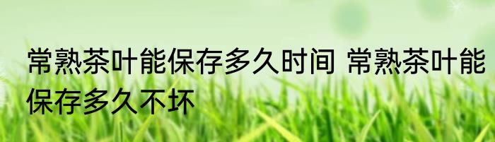 常熟茶叶能保存多久时间 常熟茶叶能保存多久不坏