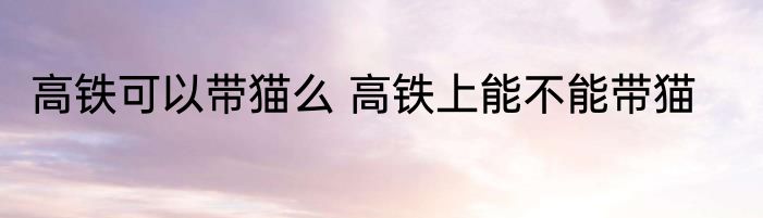 高铁可以带猫么 高铁上能不能带猫