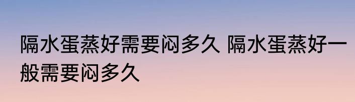 隔水蛋蒸好需要闷多久 隔水蛋蒸好一般需要闷多久