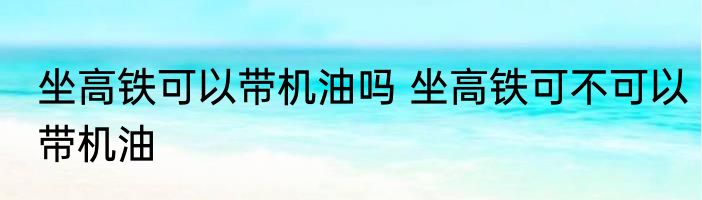 坐高铁可以带机油吗 坐高铁可不可以带机油