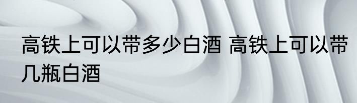 高铁上可以带多少白酒 高铁上可以带几瓶白酒