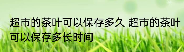 超市的茶叶可以保存多久 超市的茶叶可以保存多长时间
