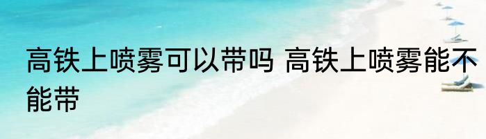 高铁上喷雾可以带吗 高铁上喷雾能不能带