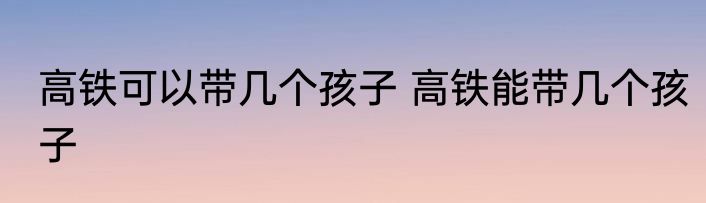 高铁可以带几个孩子 高铁能带几个孩子