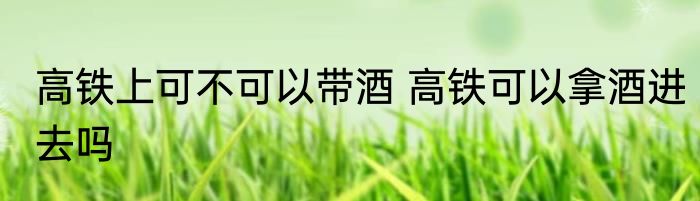 高铁上可不可以带酒 高铁可以拿酒进去吗
