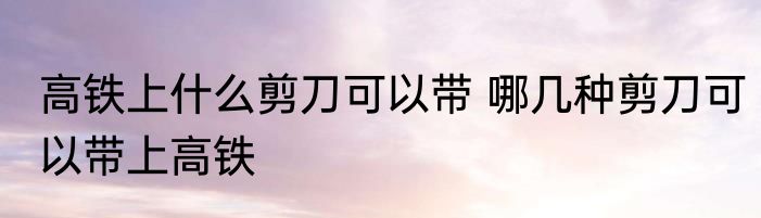高铁上什么剪刀可以带 哪几种剪刀可以带上高铁