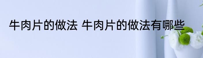 牛肉片的做法 牛肉片的做法有哪些