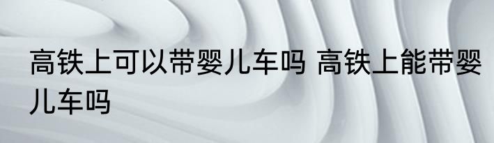 高铁上可以带婴儿车吗 高铁上能带婴儿车吗
