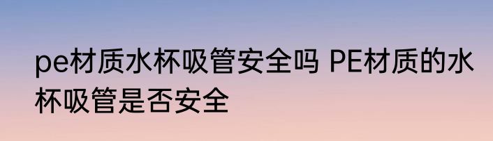 pe材质水杯吸管安全吗 PE材质的水杯吸管是否安全