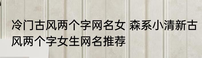 冷门古风两个字网名女 森系小清新古风两个字女生网名推荐