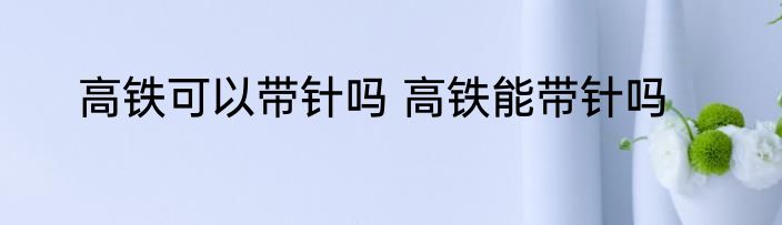 高铁可以带针吗 高铁能带针吗
