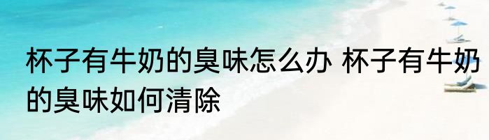 杯子有牛奶的臭味怎么办 杯子有牛奶的臭味如何清除