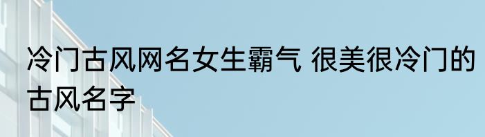 冷门古风网名女生霸气 很美很冷门的古风名字