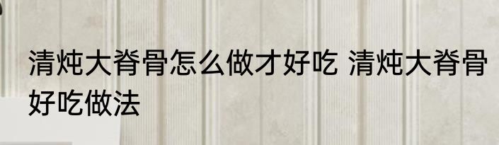 清炖大脊骨怎么做才好吃 清炖大脊骨好吃做法