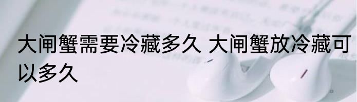 大闸蟹需要冷藏多久 大闸蟹放冷藏可以多久