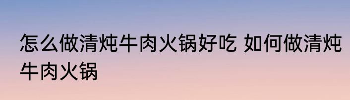 怎么做清炖牛肉火锅好吃 如何做清炖牛肉火锅