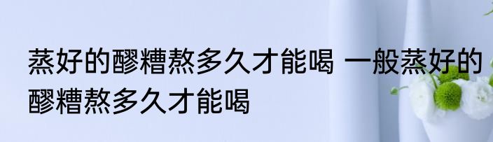 蒸好的醪糟熬多久才能喝 一般蒸好的醪糟熬多久才能喝