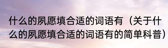 什么的夙愿填合适的词语有（关于什么的夙愿填合适的词语有的简单科普）