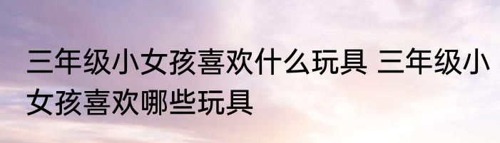 三年级小女孩喜欢什么玩具 三年级小女孩喜欢哪些玩具