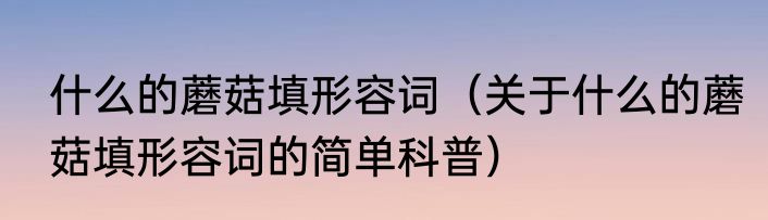 什么的蘑菇填形容词（关于什么的蘑菇填形容词的简单科普）