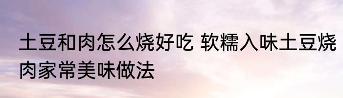 土豆和肉怎么烧好吃 软糯入味土豆烧肉家常美味做法