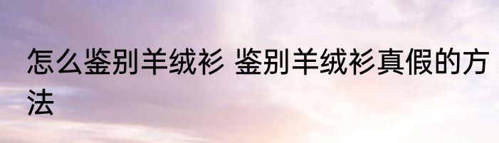 怎么鉴别羊绒衫 鉴别羊绒衫真假的方法