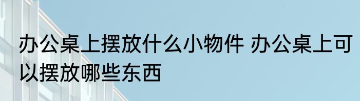 办公桌上摆放什么小物件 办公桌上可以摆放哪些东西