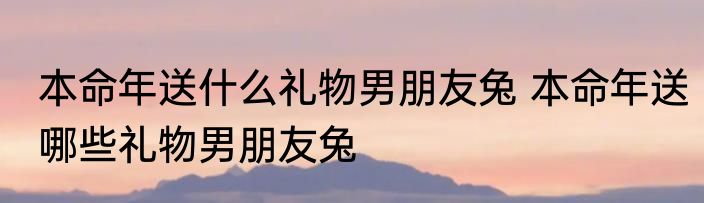 本命年送什么礼物男朋友兔 本命年送哪些礼物男朋友兔