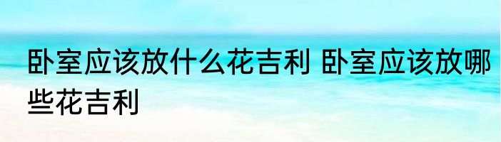 卧室应该放什么花吉利 卧室应该放哪些花吉利