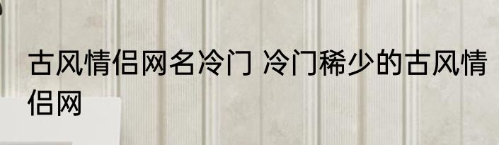 古风情侣网名冷门 冷门稀少的古风情侣网