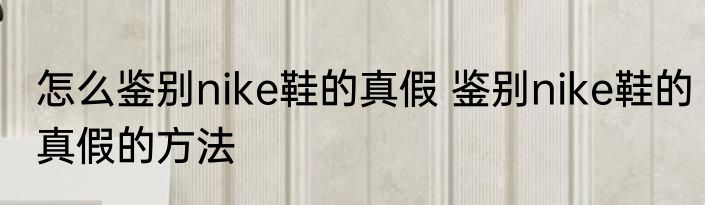 怎么鉴别nike鞋的真假 鉴别nike鞋的真假的方法