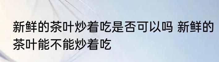 新鲜的茶叶炒着吃是否可以吗 新鲜的茶叶能不能炒着吃