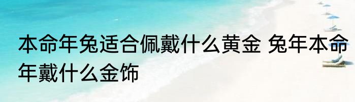 本命年兔适合佩戴什么黄金 兔年本命年戴什么金饰