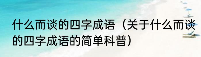 什么而谈的四字成语（关于什么而谈的四字成语的简单科普）