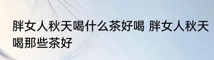 胖女人秋天喝什么茶好喝 胖女人秋天喝那些茶好