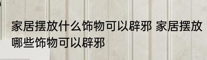 家居摆放什么饰物可以辟邪 家居摆放哪些饰物可以辟邪
